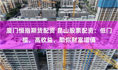 厦门恒指期货配资 昆山股票配资：低门槛，高收益，助你财富增值