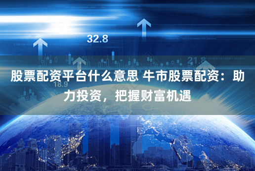 股票配资平台什么意思 牛市股票配资：助力投资，把握财富机遇