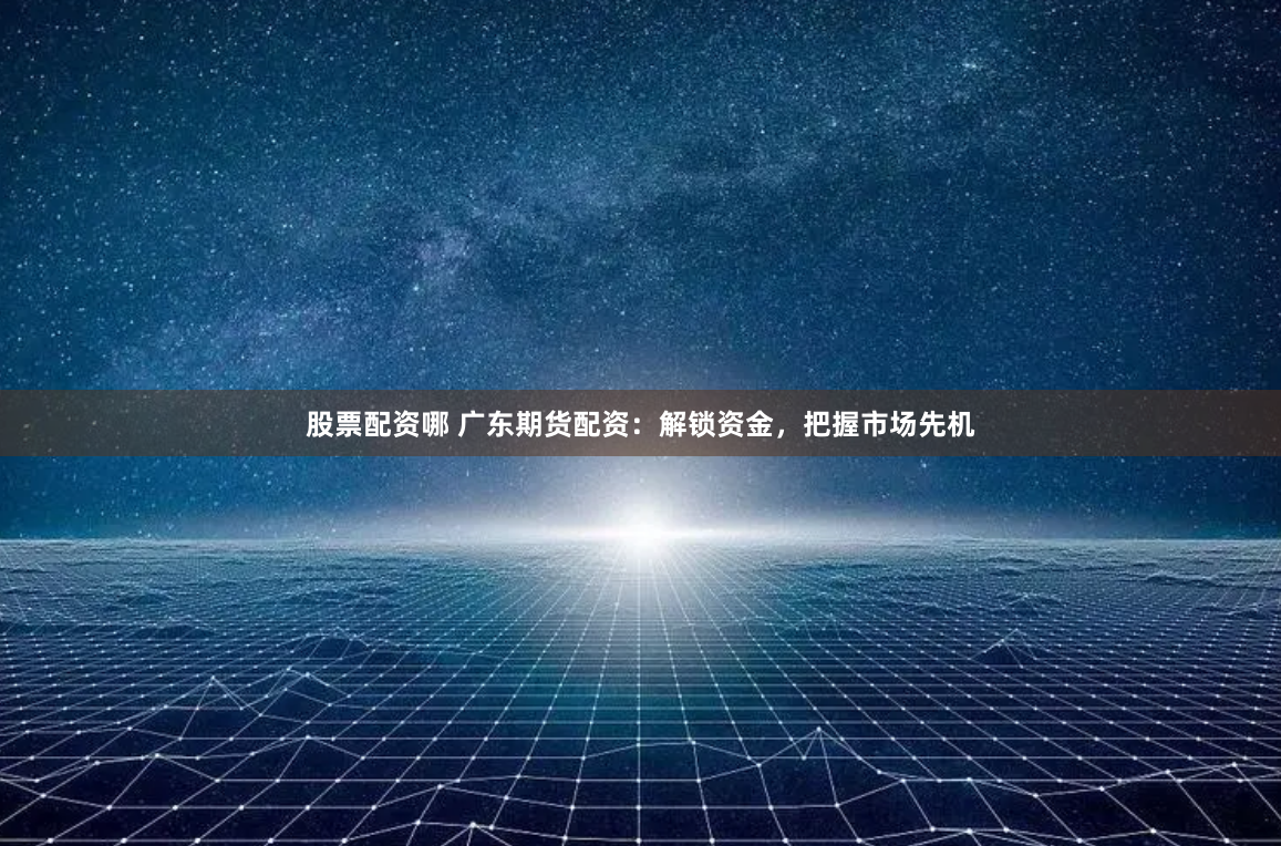 股票配资哪 广东期货配资：解锁资金，把握市场先机