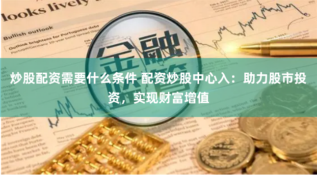 炒股配资需要什么条件 配资炒股中心入：助力股市投资，实现财富增值