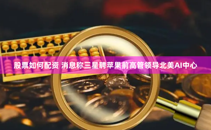 股票如何配资 消息称三星聘苹果前高管领导北美AI中心
