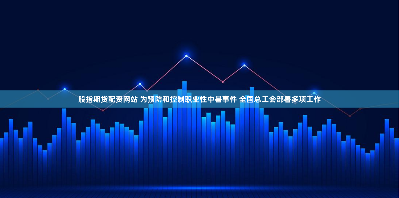 股指期货配资网站 为预防和控制职业性中暑事件 全国总工会部署多项工作