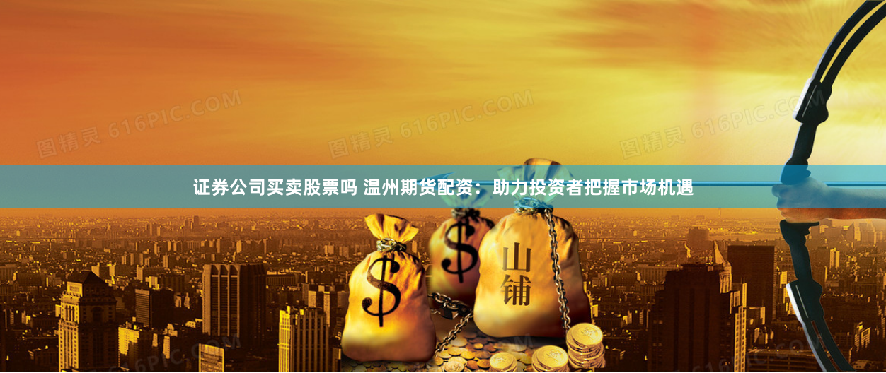 证券公司买卖股票吗 温州期货配资：助力投资者把握市场机遇