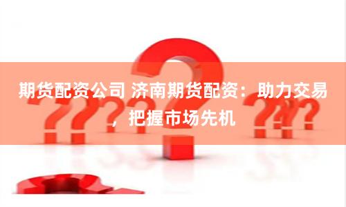 期货配资公司 济南期货配资：助力交易，把握市场先机