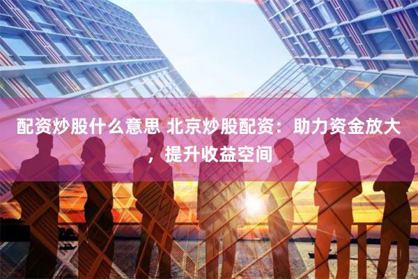 配资炒股什么意思 北京炒股配资：助力资金放大，提升收益空间